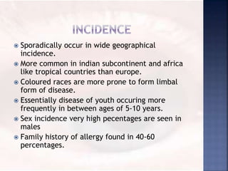  Sporadically occur in wide geographical
incidence.
 More common in indian subcontinent and africa
like tropical countries than europe.
 Coloured races are more prone to form limbal
form of disease.
 Essentially disease of youth occuring more
frequently in between ages of 5-10 years.
 Sex incidence very high pecentages are seen in
males
 Family history of allergy found in 40-60
percentages.
 