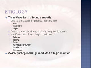  Three theories are found currently
 Due to the action of physical factors like
 Heat
 Humidity
 Light
 Due to the endocrine glands and vagotonic states
 Manifestation of an allegic condition.
 Pollens
 Toxins
 Dusts
 Animal debris,hair
 Inhalants
 Injestants
 Mostly pathogenesis IgE mediated allegic reaction
 
