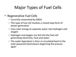 Major Types of Fuel Cells
• Regenerative Fuel Cells
  – Currently researched by NASA
  – This type of fuel cell involves a closed loop form of
    power generation
  – Uses solar energy to separate water into hydrogen and
    oxygen
  – Hydrogen and oxygen are fed into the fuel cell
    generating electricity, heat and water
  – The water byproduct is then re-circulated back to the
    solar-powered electrolysers beginning the process
    again
 