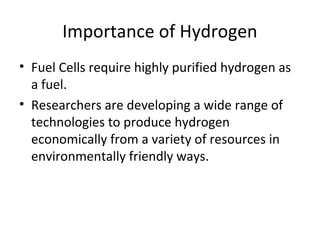 Importance of Hydrogen
• Fuel Cells require highly purified hydrogen as
  a fuel.
• Researchers are developing a wide range of
  technologies to produce hydrogen
  economically from a variety of resources in
  environmentally friendly ways.
 