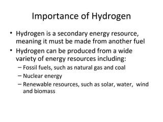 Importance of Hydrogen
• Hydrogen is a secondary energy resource,
  meaning it must be made from another fuel
• Hydrogen can be produced from a wide
  variety of energy resources including:
  – Fossil fuels, such as natural gas and coal
  – Nuclear energy
  – Renewable resources, such as solar, water, wind
    and biomass
 