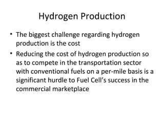 Hydrogen Production
• The biggest challenge regarding hydrogen
  production is the cost
• Reducing the cost of hydrogen production so
  as to compete in the transportation sector
  with conventional fuels on a per-mile basis is a
  significant hurdle to Fuel Cell’s success in the
  commercial marketplace
 