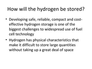 How will the hydrogen be stored?
• Developing safe, reliable, compact and cost-
  effective hydrogen storage is one of the
  biggest challenges to widespread use of fuel
  cell technology
• Hydrogen has physical characteristics that
  make it difficult to store large quantities
  without taking up a great deal of space
 