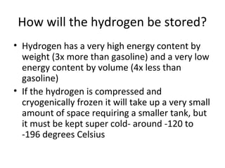 How will the hydrogen be stored?
• Hydrogen has a very high energy content by
  weight (3x more than gasoline) and a very low
  energy content by volume (4x less than
  gasoline)
• If the hydrogen is compressed and
  cryogenically frozen it will take up a very small
  amount of space requiring a smaller tank, but
  it must be kept super cold- around -120 to
  -196 degrees Celsius
 