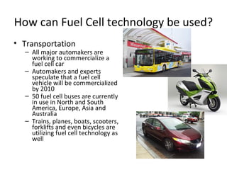 How can Fuel Cell technology be used?
• Transportation
  – All major automakers are
    working to commercialize a
    fuel cell car
  – Automakers and experts
    speculate that a fuel cell
    vehicle will be commercialized
    by 2010
  – 50 fuel cell buses are currently
    in use in North and South
    America, Europe, Asia and
    Australia
  – Trains, planes, boats, scooters,
    forklifts and even bicycles are
    utilizing fuel cell technology as
    well
 