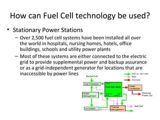 How can Fuel Cell technology be used?
• Stationary Power Stations
  – Over 2,500 fuel cell systems have been installed all over
    the world in hospitals, nursing homes, hotels, office
    buildings, schools and utility power plants
  – Most of these systems are either connected to the electric
    grid to provide supplemental power and backup assurance
    or as a grid-independent generator for locations that are
    inaccessible by power lines
 