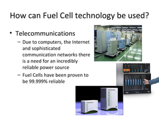 How can Fuel Cell technology be used?
• Telecommunications
  – Due to computers, the Internet
    and sophisticated
    communication networks there
    is a need for an incredibly
    reliable power source
  – Fuel Cells have been proven to
    be 99.999% reliable
 