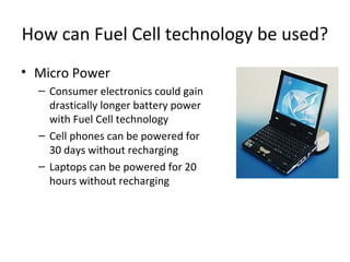 How can Fuel Cell technology be used?
• Micro Power
  – Consumer electronics could gain
    drastically longer battery power
    with Fuel Cell technology
  – Cell phones can be powered for
    30 days without recharging
  – Laptops can be powered for 20
    hours without recharging
 