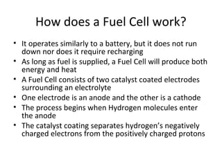 How does a Fuel Cell work?
• It operates similarly to a battery, but it does not run
  down nor does it require recharging
• As long as fuel is supplied, a Fuel Cell will produce both
  energy and heat
• A Fuel Cell consists of two catalyst coated electrodes
  surrounding an electrolyte
• One electrode is an anode and the other is a cathode
• The process begins when Hydrogen molecules enter
  the anode
• The catalyst coating separates hydrogen’s negatively
  charged electrons from the positively charged protons
 