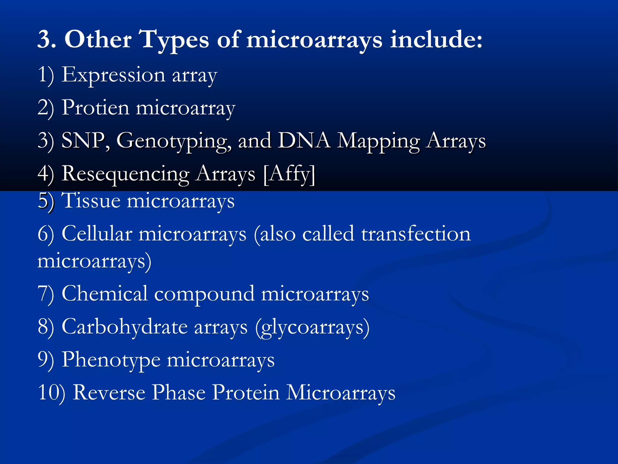 3. Other Types of microarrays include:
1) Expression array
2) Protien microarray
3) SNP, Genotyping, and DNA Mapping ArraysSNP, Genotyping, and DNA Mapping Arrays
4) Resequencing Arrays [Affy]4) Resequencing Arrays [Affy]
5)5) Tissue microarrays
6) Cellular microarrays (also called transfection
microarrays)
7) Chemical compound microarrays
8) Carbohydrate arrays (glycoarrays)
9) Phenotype microarrays
10) Reverse Phase Protein Microarrays
 