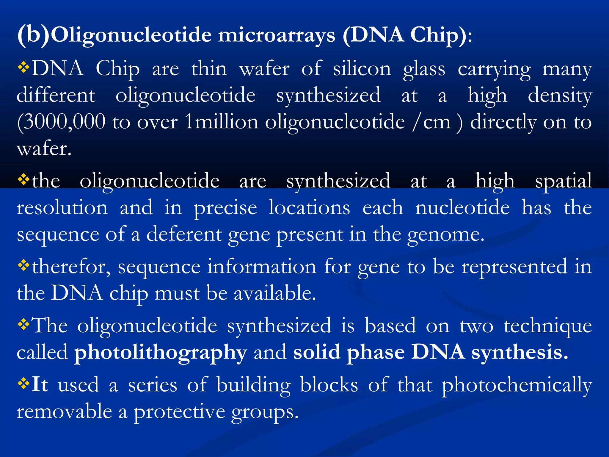 (b)Oligonucleotide microarrays (DNA Chip):
DNA Chip are thin wafer of silicon glass carrying many
different oligonucleotide synthesized at a high density
(3000,000 to over 1million oligonucleotide /cm ) directly on to
wafer.
the oligonucleotide are synthesized at a high spatial
resolution and in precise locations each nucleotide has the
sequence of a deferent gene present in the genome.
therefor, sequence information for gene to be represented in
the DNA chip must be available.
The oligonucleotide synthesized is based on two technique
called photolithography and solid phase DNA synthesis.
It used a series of building blocks of that photochemically
removable a protective groups.
 