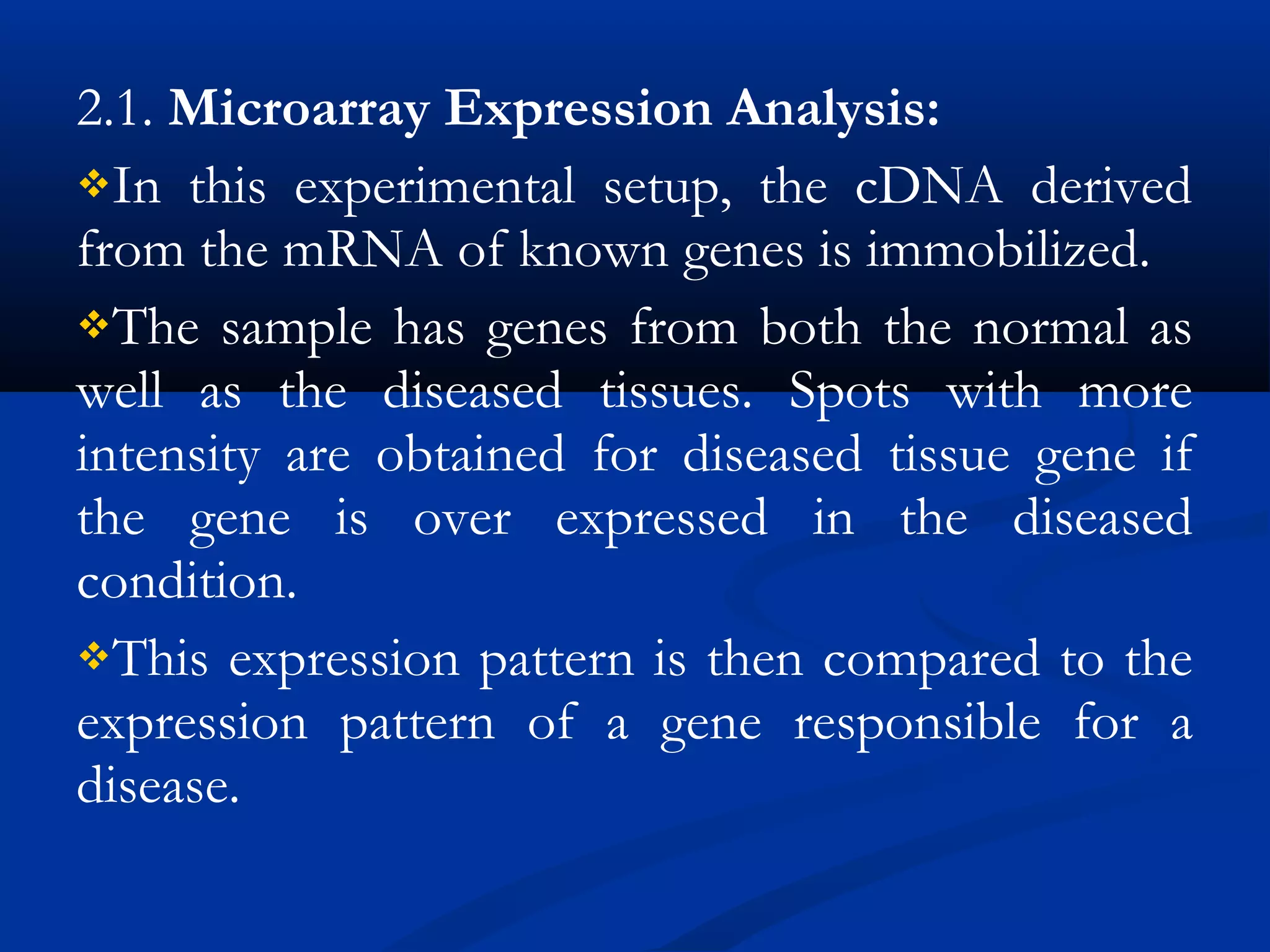 2.1. Microarray Expression Analysis: 
In this experimental setup, the cDNA derived
from the mRNA of known genes is immobilized.
The sample has genes from both the normal as
well as the diseased tissues. Spots with more
intensity are obtained for diseased tissue gene if
the gene is over expressed in the diseased
condition.
This expression pattern is then compared to the
expression pattern of a gene responsible for a
disease.
 