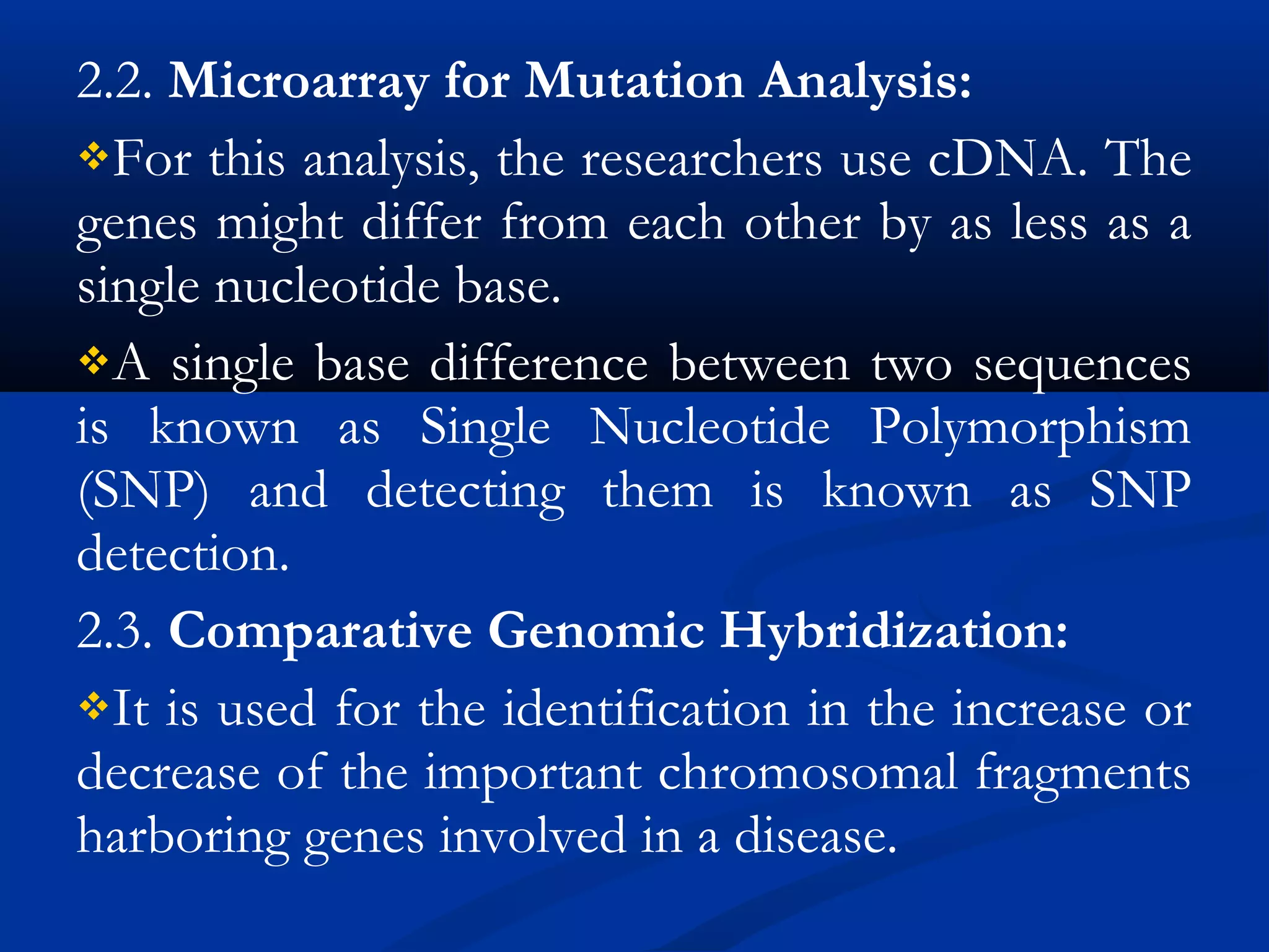 2.2. Microarray for Mutation Analysis:
For this analysis, the researchers use cDNA. The
genes might differ from each other by as less as a
single nucleotide base.
A single base difference between two sequences
is known as Single Nucleotide Polymorphism
(SNP) and detecting them is known as SNP
detection.
2.3. Comparative Genomic Hybridization: 
It is used for the identification in the increase or
decrease of the important chromosomal fragments
harboring genes involved in a disease.
 