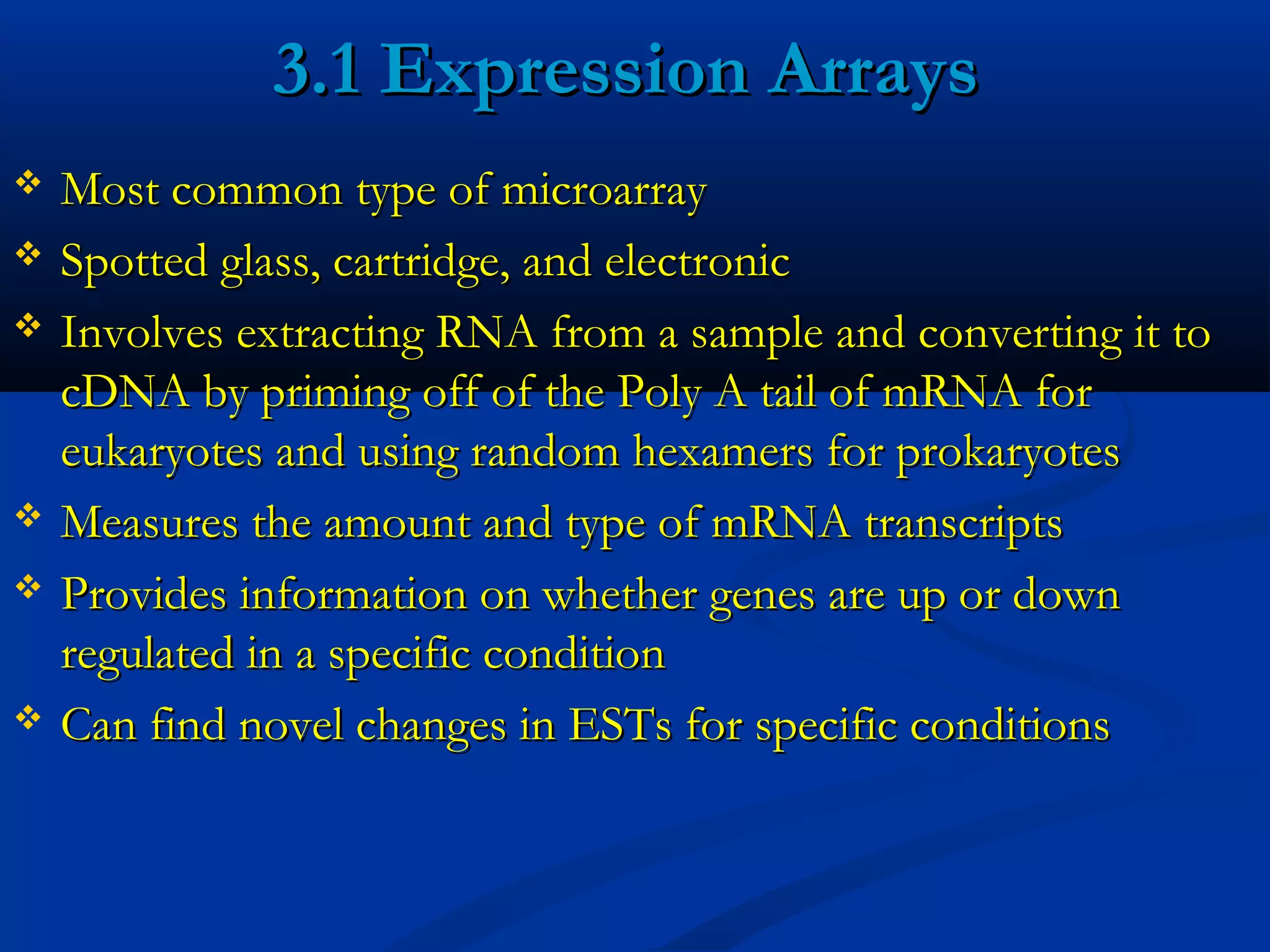 3.1 Expression Arrays3.1 Expression Arrays
 Most common type of microarrayMost common type of microarray
 Spotted glass, cartridge, and electronicSpotted glass, cartridge, and electronic
 Involves extracting RNA from a sample and converting it toInvolves extracting RNA from a sample and converting it to
cDNA by priming off of the Poly A tail of mRNA forcDNA by priming off of the Poly A tail of mRNA for
eukaryotes and using random hexamers for prokaryoteseukaryotes and using random hexamers for prokaryotes
 Measures the amount and type of mRNA transcriptsMeasures the amount and type of mRNA transcripts
 Provides information on whether genes are up or downProvides information on whether genes are up or down
regulated in a specific conditionregulated in a specific condition
 Can find novel changes in ESTs for specific conditionsCan find novel changes in ESTs for specific conditions
 