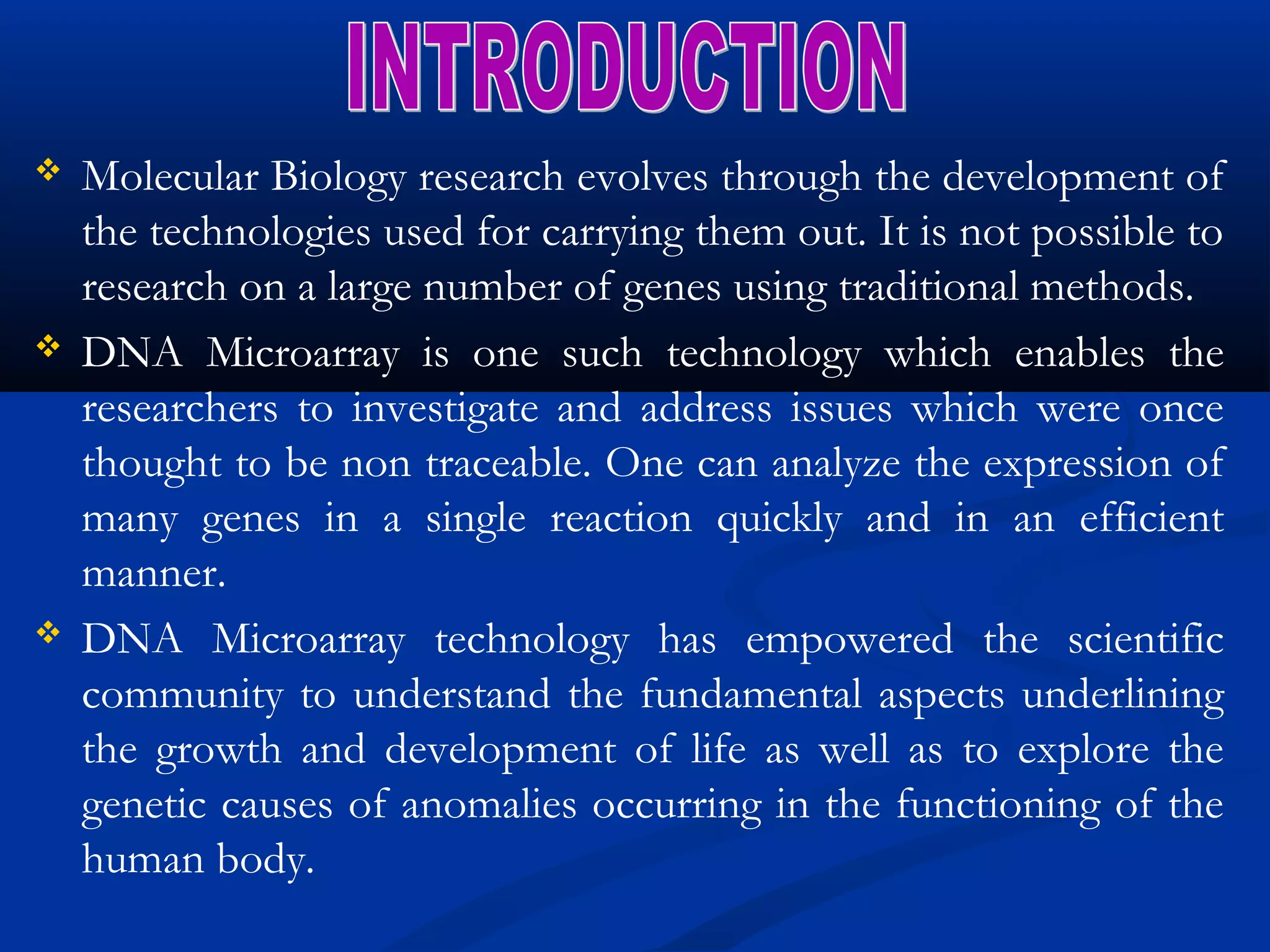  Molecular Biology research evolves through the development of
the technologies used for carrying them out. It is not possible to
research on a large number of genes using traditional methods.
 DNA Microarray is one such technology which enables the
researchers to investigate and address issues which were once
thought to be non traceable. One can analyze the expression of
many genes in a single reaction quickly and in an efficient
manner.
 DNA Microarray technology has empowered the scientific
community to understand the fundamental aspects underlining
the growth and development of life as well as to explore the
genetic causes of anomalies occurring in the functioning of the
human body.
 