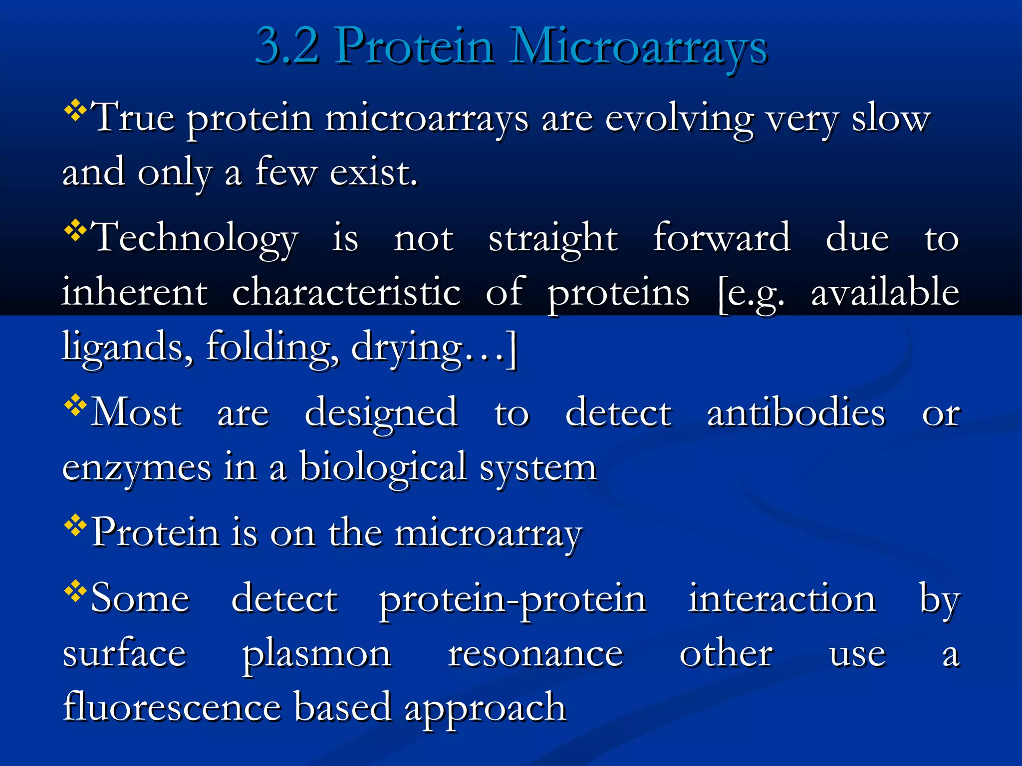 3.2 Protein Microarrays3.2 Protein Microarrays
True protein microarrays are evolving very slowTrue protein microarrays are evolving very slow
and only a few exist.and only a few exist.
Technology is not straight forward due toTechnology is not straight forward due to
inherent characteristic of proteins [e.g. availableinherent characteristic of proteins [e.g. available
ligands, folding, drying…]ligands, folding, drying…]
Most are designed to detect antibodies orMost are designed to detect antibodies or
enzymes in a biological systemenzymes in a biological system
Protein is on the microarrayProtein is on the microarray
Some detect protein-protein interaction bySome detect protein-protein interaction by
surface plasmon resonance other use asurface plasmon resonance other use a
fluorescence based approachfluorescence based approach
 