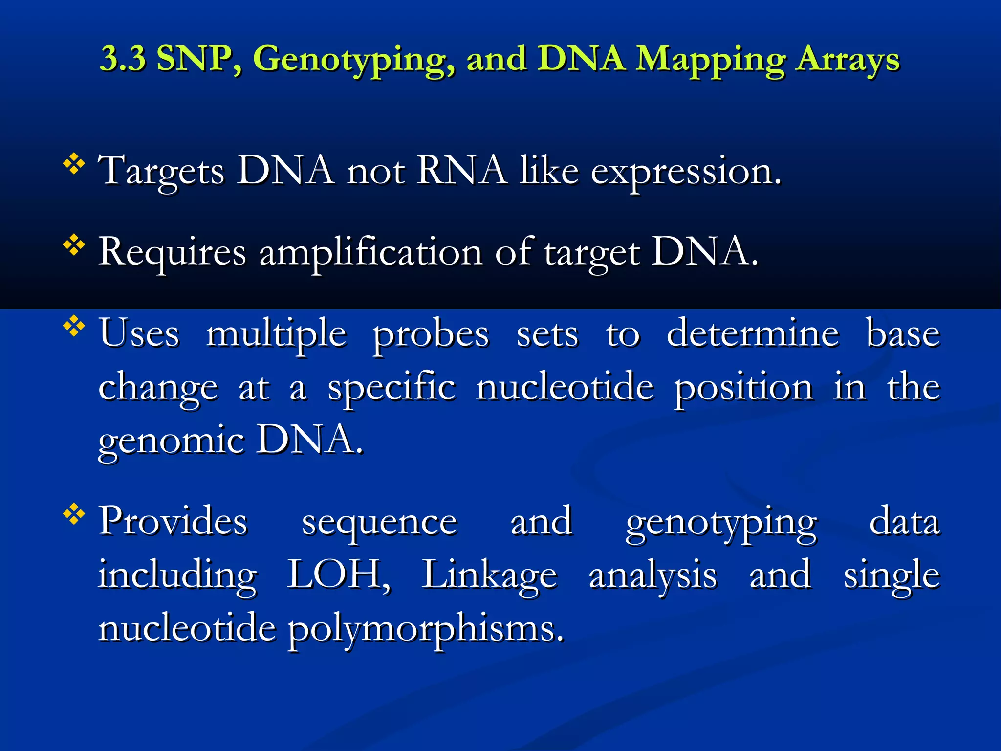 3.3 SNP, Genotyping, and DNA Mapping Arrays3.3 SNP, Genotyping, and DNA Mapping Arrays
 Targets DNA not RNA like expression.Targets DNA not RNA like expression.
 Requires amplification of target DNA.Requires amplification of target DNA.
 Uses multiple probes sets to determine baseUses multiple probes sets to determine base
change at a specific nucleotide position in thechange at a specific nucleotide position in the
genomic DNA.genomic DNA.
 Provides sequence and genotyping dataProvides sequence and genotyping data
including LOH, Linkage analysis and singleincluding LOH, Linkage analysis and single
nucleotide polymorphisms.nucleotide polymorphisms.
 