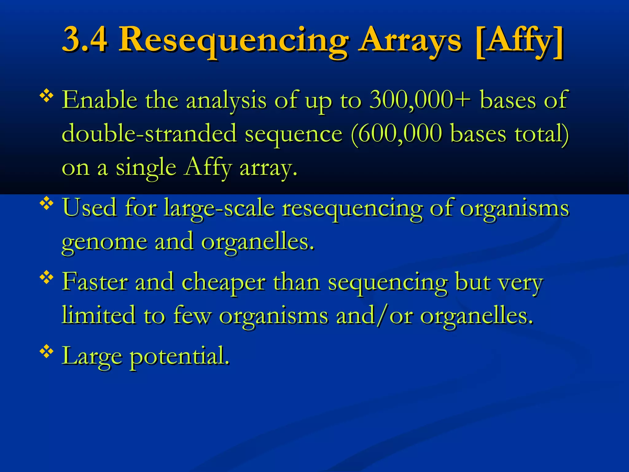 3.4 Resequencing Arrays [Affy]3.4 Resequencing Arrays [Affy]
 Enable the analysis of up to 300,000+ bases ofEnable the analysis of up to 300,000+ bases of
double-stranded sequence (600,000 bases total)double-stranded sequence (600,000 bases total)
on a single Affy array.on a single Affy array.
 Used for large-scale resequencing of organismsUsed for large-scale resequencing of organisms
genome and organelles.genome and organelles.
 Faster and cheaper than sequencing but veryFaster and cheaper than sequencing but very
limited to few organisms and/or organelles.limited to few organisms and/or organelles.
 Large potential.Large potential.
 