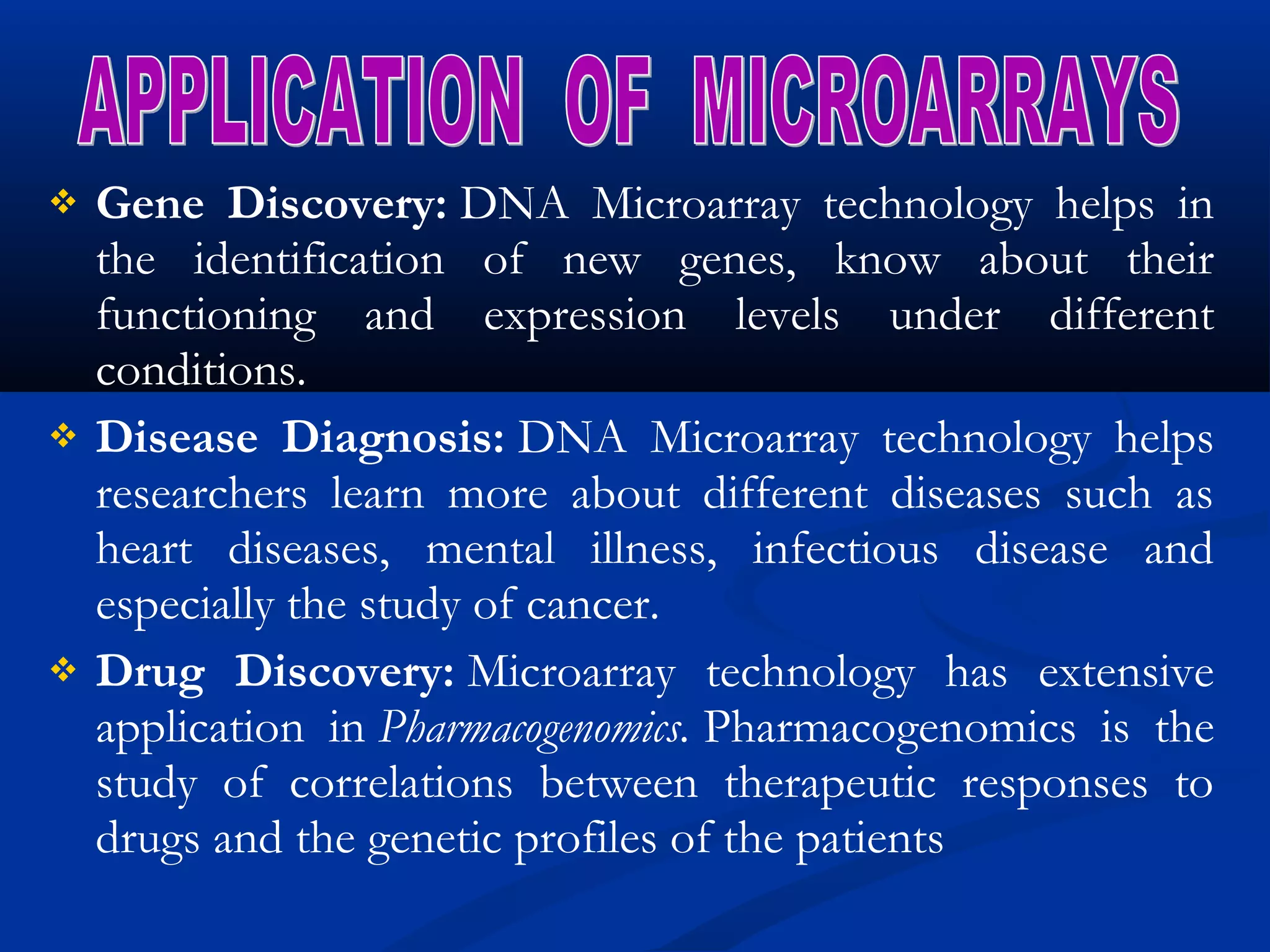  Gene Discovery: DNA Microarray technology helps in
the identification of new genes, know about their
functioning and expression levels under different
conditions.
 Disease Diagnosis: DNA Microarray technology helps
researchers learn more about different diseases such as
heart diseases, mental illness, infectious disease and
especially the study of cancer.
 Drug Discovery: Microarray technology has extensive
application in Pharmacogenomics. Pharmacogenomics is the
study of correlations between therapeutic responses to
drugs and the genetic profiles of the patients
 