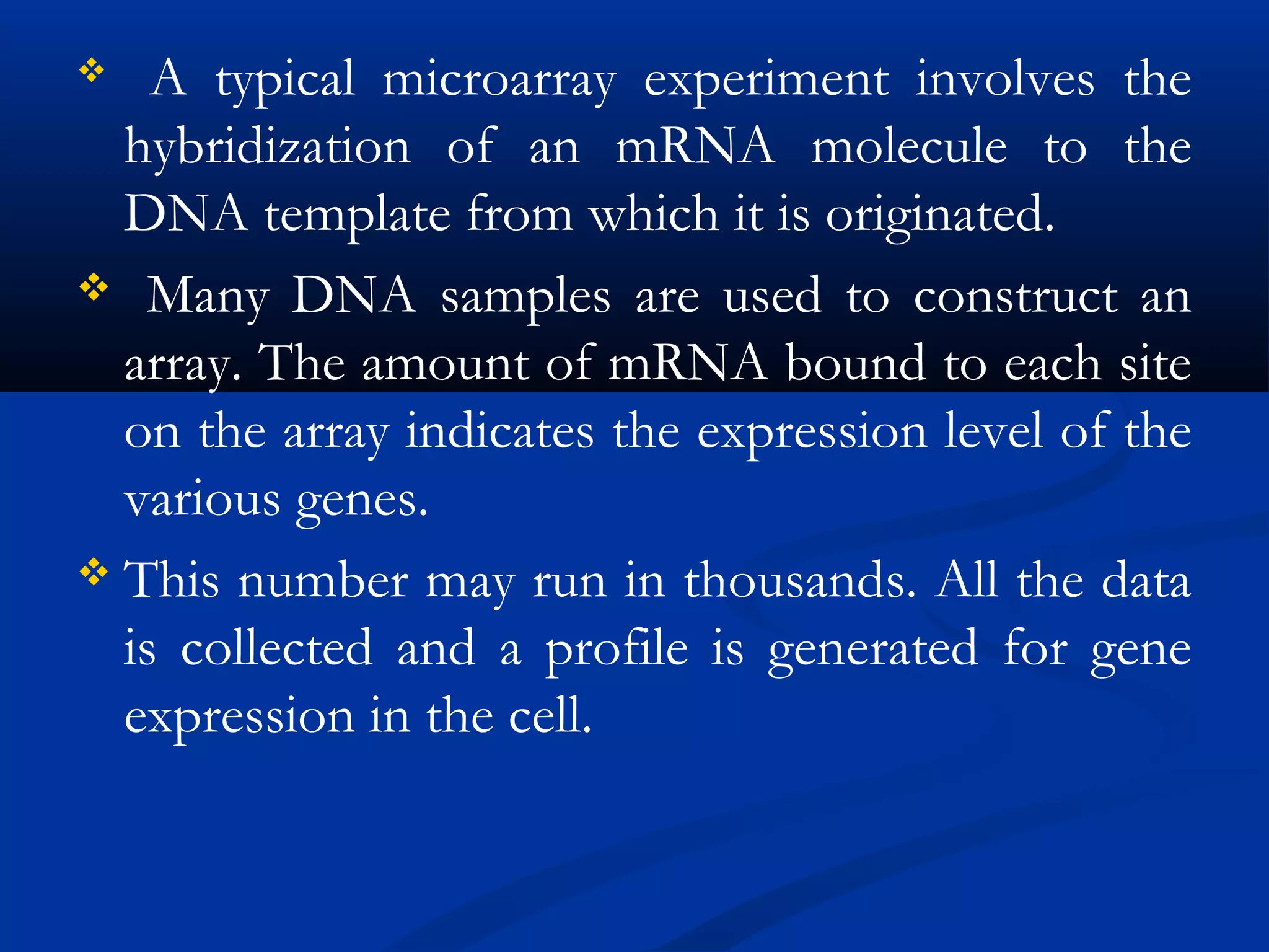  A typical microarray experiment involves the
hybridization of an mRNA molecule to the
DNA template from which it is originated.
 Many DNA samples are used to construct an
array. The amount of mRNA bound to each site
on the array indicates the expression level of the
various genes.
 This number may run in thousands. All the data
is collected and a profile is generated for gene
expression in the cell.
 