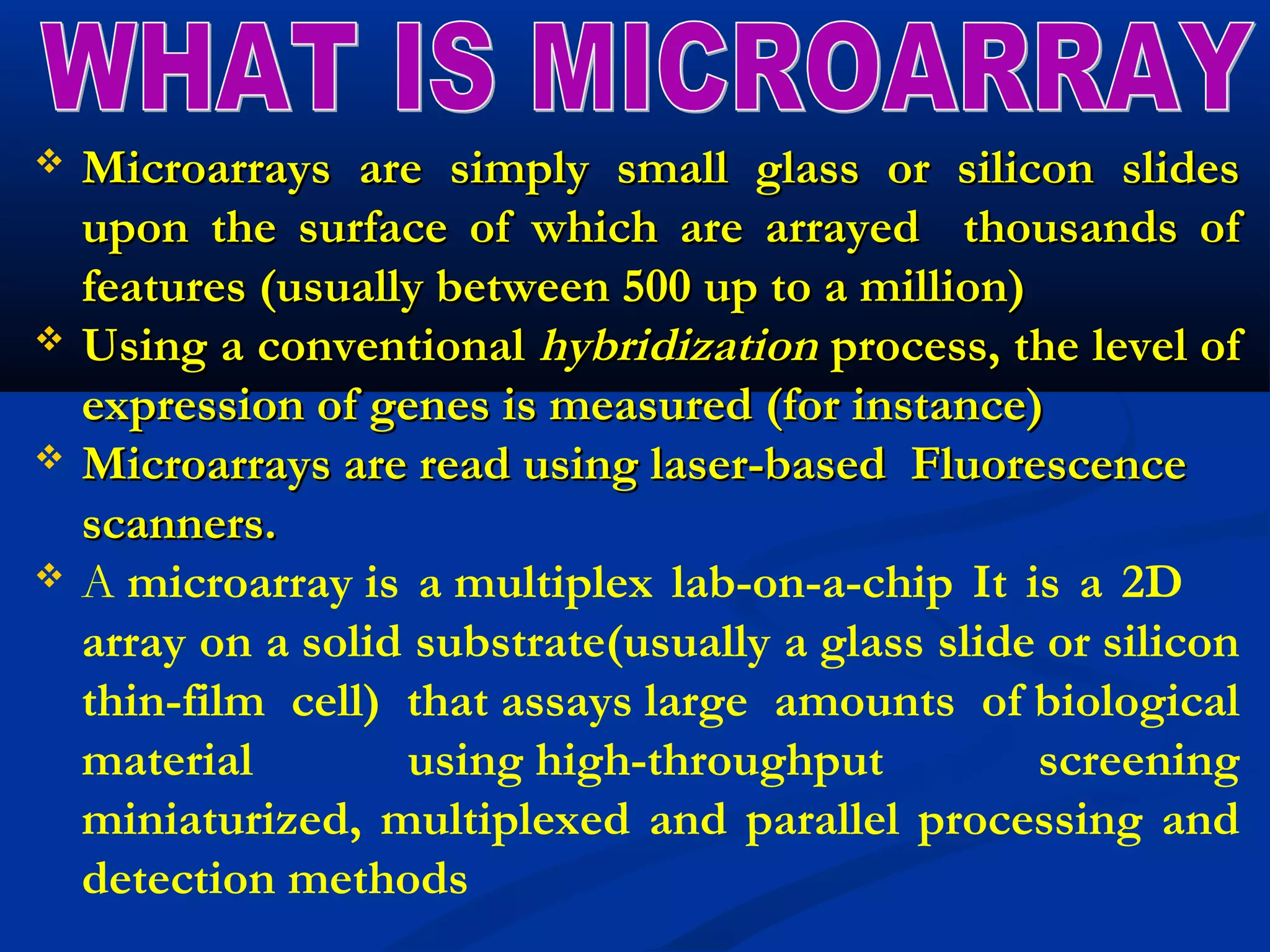  Microarrays are simply small glass or silicon slidesMicroarrays are simply small glass or silicon slides
upon the surface of which are arrayed thousands ofupon the surface of which are arrayed thousands of
features (usually between 500 up to a million)features (usually between 500 up to a million)
 Using a conventionalUsing a conventional hybridizationhybridization process, the level ofprocess, the level of
expression of genes is measured (for instance)expression of genes is measured (for instance)
 Microarrays are read using laser-based FluorescenceMicroarrays are read using laser-based Fluorescence
scanners.scanners.
 A microarray is a multiplex lab-on-a-chip It is a 2D
array on a solid substrate(usually a glass slide or silicon
thin-film cell) that assays large amounts of biological
material using high-throughput screening
miniaturized, multiplexed and parallel processing and
detection methods
 