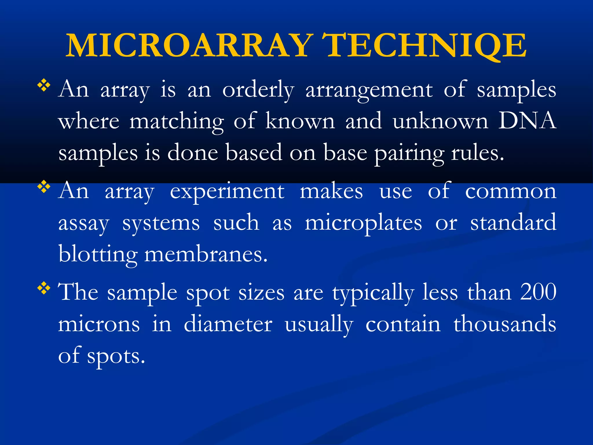 MICROARRAY TECHNIQE
 An array is an orderly arrangement of samples
where matching of known and unknown DNA
samples is done based on base pairing rules.
 An array experiment makes use of common
assay systems such as microplates or standard
blotting membranes.
 The sample spot sizes are typically less than 200
microns in diameter usually contain thousands
of spots.
 