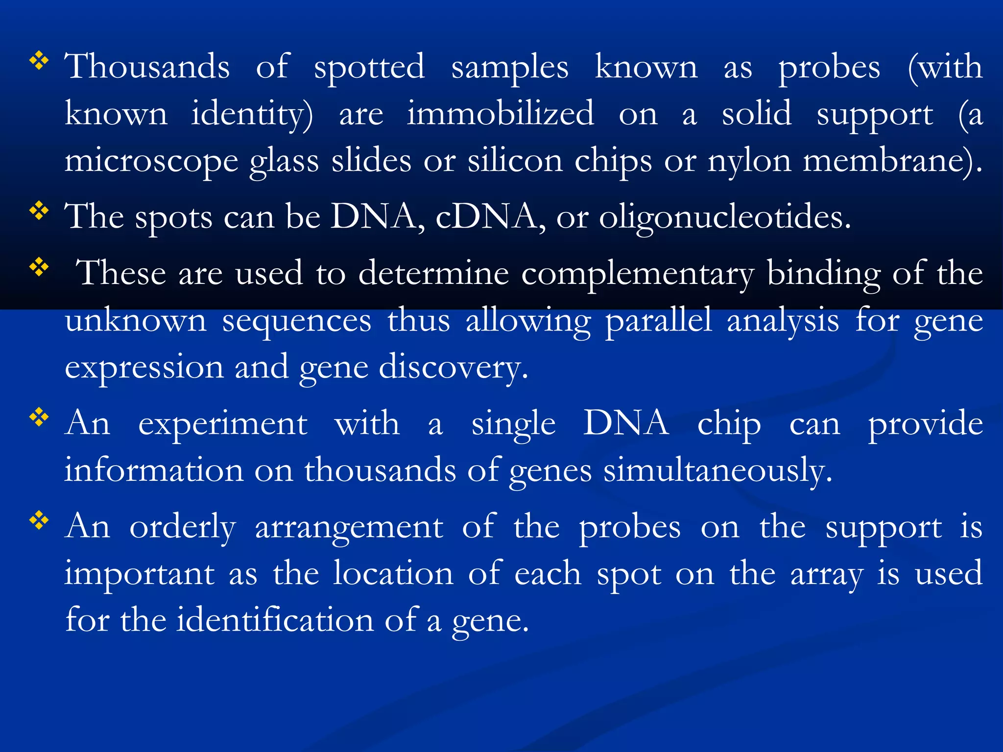  Thousands of spotted samples known as probes (with
known identity) are immobilized on a solid support (a
microscope glass slides or silicon chips or nylon membrane).
 The spots can be DNA, cDNA, or oligonucleotides.
 These are used to determine complementary binding of the
unknown sequences thus allowing parallel analysis for gene
expression and gene discovery.
 An experiment with a single DNA chip can provide
information on thousands of genes simultaneously.
 An orderly arrangement of the probes on the support is
important as the location of each spot on the array is used
for the identification of a gene.
 