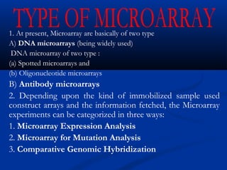 1. At present, Microarray are basically of two type
A) DNA microarrays (being widely used)
DNA microarray of two type :
(a) Spotted microarrays and
(b) Oligonucleotide microarrays
B) Antibody microarrays
2. Depending upon the kind of immobilized sample used
construct arrays and the information fetched, the Microarray
experiments can be categorized in three ways:
1. Microarray Expression Analysis
2. Microarray for Mutation Analysis
3. Comparative Genomic Hybridization
 