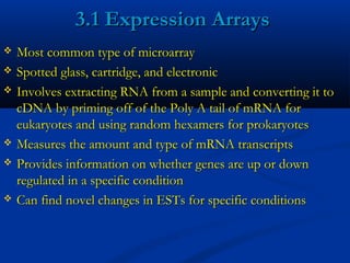 3.1 Expression Arrays3.1 Expression Arrays
 Most common type of microarrayMost common type of microarray
 Spotted glass, cartridge, and electronicSpotted glass, cartridge, and electronic
 Involves extracting RNA from a sample and converting it toInvolves extracting RNA from a sample and converting it to
cDNA by priming off of the Poly A tail of mRNA forcDNA by priming off of the Poly A tail of mRNA for
eukaryotes and using random hexamers for prokaryoteseukaryotes and using random hexamers for prokaryotes
 Measures the amount and type of mRNA transcriptsMeasures the amount and type of mRNA transcripts
 Provides information on whether genes are up or downProvides information on whether genes are up or down
regulated in a specific conditionregulated in a specific condition
 Can find novel changes in ESTs for specific conditionsCan find novel changes in ESTs for specific conditions
 
