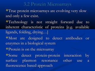 3.2 Protein Microarrays3.2 Protein Microarrays
True protein microarrays are evolving very slowTrue protein microarrays are evolving very slow
and only a few exist.and only a few exist.
Technology is not straight forward due toTechnology is not straight forward due to
inherent characteristic of proteins [e.g. availableinherent characteristic of proteins [e.g. available
ligands, folding, drying…]ligands, folding, drying…]
Most are designed to detect antibodies orMost are designed to detect antibodies or
enzymes in a biological systemenzymes in a biological system
Protein is on the microarrayProtein is on the microarray
Some detect protein-protein interaction bySome detect protein-protein interaction by
surface plasmon resonance other use asurface plasmon resonance other use a
fluorescence based approachfluorescence based approach
 