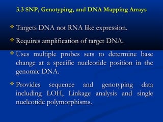 3.3 SNP, Genotyping, and DNA Mapping Arrays3.3 SNP, Genotyping, and DNA Mapping Arrays
 Targets DNA not RNA like expression.Targets DNA not RNA like expression.
 Requires amplification of target DNA.Requires amplification of target DNA.
 Uses multiple probes sets to determine baseUses multiple probes sets to determine base
change at a specific nucleotide position in thechange at a specific nucleotide position in the
genomic DNA.genomic DNA.
 Provides sequence and genotyping dataProvides sequence and genotyping data
including LOH, Linkage analysis and singleincluding LOH, Linkage analysis and single
nucleotide polymorphisms.nucleotide polymorphisms.
 
