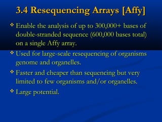 3.4 Resequencing Arrays [Affy]3.4 Resequencing Arrays [Affy]
 Enable the analysis of up to 300,000+ bases ofEnable the analysis of up to 300,000+ bases of
double-stranded sequence (600,000 bases total)double-stranded sequence (600,000 bases total)
on a single Affy array.on a single Affy array.
 Used for large-scale resequencing of organismsUsed for large-scale resequencing of organisms
genome and organelles.genome and organelles.
 Faster and cheaper than sequencing but veryFaster and cheaper than sequencing but very
limited to few organisms and/or organelles.limited to few organisms and/or organelles.
 Large potential.Large potential.
 
