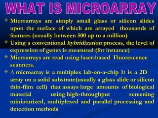  Microarrays are simply small glass or silicon slidesMicroarrays are simply small glass or silicon slides
upon the surface of which are arrayed thousands ofupon the surface of which are arrayed thousands of
features (usually between 500 up to a million)features (usually between 500 up to a million)
 Using a conventionalUsing a conventional hybridizationhybridization process, the level ofprocess, the level of
expression of genes is measured (for instance)expression of genes is measured (for instance)
 Microarrays are read using laser-based FluorescenceMicroarrays are read using laser-based Fluorescence
scanners.scanners.
 A microarray is a multiplex lab-on-a-chip It is a 2D
array on a solid substrate(usually a glass slide or silicon
thin-film cell) that assays large amounts of biological
material using high-throughput screening
miniaturized, multiplexed and parallel processing and
detection methods
 