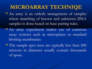 MICROARRAY TECHNIQE
 An array is an orderly arrangement of samples
where matching of known and unknown DNA
samples is done based on base pairing rules.
 An array experiment makes use of common
assay systems such as microplates or standard
blotting membranes.
 The sample spot sizes are typically less than 200
microns in diameter usually contain thousands
of spots.
 