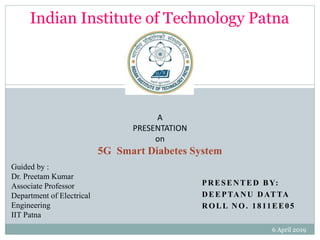 PRESENTED BY:
DEEPTANU DATTA
ROLL NO. 1811EE05
A
PRESENTATION
on
5G Smart Diabetes System
Guided by :
Dr. Preetam Kumar
Associate Professor
Department of Electrical
Engineering
IIT Patna
Indian Institute of Technology Patna
6 April 2019
1
 