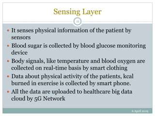 Sensing Layer
 It senses physical information of the patient by
sensors
 Blood sugar is collected by blood glucose monitoring
device
 Body signals, like temperature and blood oxygen are
collected on real-time basis by smart clothing
 Data about physical activity of the patients, kcal
burned in exercise is collected by smart phone.
 All the data are uploaded to healthcare big data
cloud by 5G Network
6 April 2019
11
 