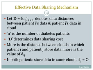 Effective Data Sharing Mechanism
 Let D = (dij)n x n denotes data distances
between patient i’s data & patient j’s data in
cloud
 ‘n’ is the number of diabetes patients
 ‘D’ determines data sharing cost
 More is the distance between clouds in which
patient i and patient j store data, more is the
value of dij
 If both patients store data in same cloud, dij = O
6 April 2019
15
 