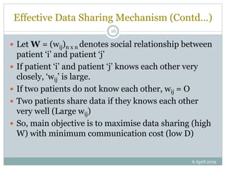 Effective Data Sharing Mechanism (Contd…)
 Let W = (wij)n x n denotes social relationship between
patient ‘i’ and patient ‘j’
 If patient ‘i’ and patient ‘j’ knows each other very
closely, ‘wij’ is large.
 If two patients do not know each other, wij = O
 Two patients share data if they knows each other
very well (Large wij)
 So, main objective is to maximise data sharing (high
W) with minimum communication cost (low D)
6 April 2019
16
 