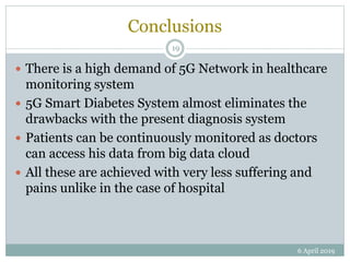Conclusions
 There is a high demand of 5G Network in healthcare
monitoring system
 5G Smart Diabetes System almost eliminates the
drawbacks with the present diagnosis system
 Patients can be continuously monitored as doctors
can access his data from big data cloud
 All these are achieved with very less suffering and
pains unlike in the case of hospital
6 April 2019
19
 