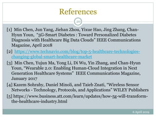 References
[1] Min Chen, Jun Yang, Jiehan Zhou, Yixue Hao, Jing Zhang, Chan-
Hyun Youn, “5G-Smart Diabetes : Toward Personalized Diabetes
Diagnosis with Healthcare Big Data Clouds” IEEE Communications
Magazine, April 2018
[2] https://www.technavio.com/blog/top-5-healthcare-technologies-
changing-global-smart-healthcare-market
[3] Min Chen, Yujun Ma, Yong Li, Di Wu, Yin Zhang, and Chan-Hyun
Youn, “Wearable 2.0: Enabling Human-Cloud Integration in Next
Generation Healthcare Systems” IEEE Communications Magazine,
January 2017
[4] Kazem Sohraby, Daniel Minoli, and Taieb Znati, “Wireless Sensor
Networks - Technology, Protocols, and Applications” WILEY Publishers
[5] https://www.business.att.com/learn/updates/how-5g-will-transform-
the-healthcare-industry.html
6 April 2019
20
 
