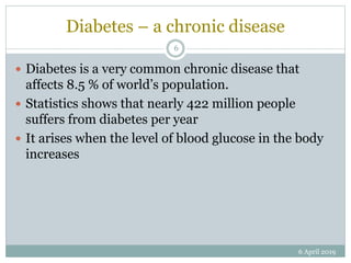 Diabetes – a chronic disease
 Diabetes is a very common chronic disease that
affects 8.5 % of world’s population.
 Statistics shows that nearly 422 million people
suffers from diabetes per year
 It arises when the level of blood glucose in the body
increases
6 April 2019
6
 