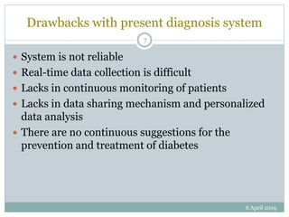 Drawbacks with present diagnosis system
 System is not reliable
 Real-time data collection is difficult
 Lacks in continuous monitoring of patients
 Lacks in data sharing mechanism and personalized
data analysis
 There are no continuous suggestions for the
prevention and treatment of diabetes
6 April 2019
7
 