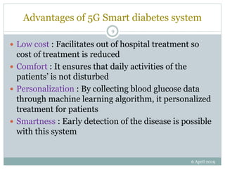 Advantages of 5G Smart diabetes system
 Low cost : Facilitates out of hospital treatment so
cost of treatment is reduced
 Comfort : It ensures that daily activities of the
patients’ is not disturbed
 Personalization : By collecting blood glucose data
through machine learning algorithm, it personalized
treatment for patients
 Smartness : Early detection of the disease is possible
with this system
6 April 2019
9
 