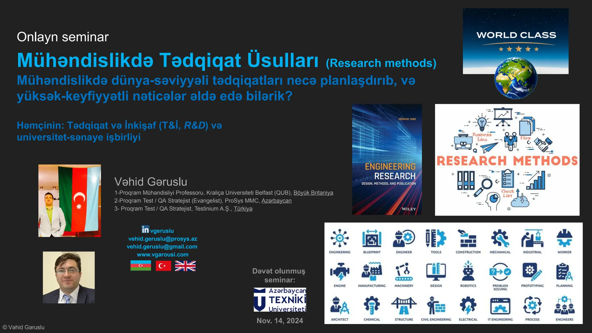 © Vəhid Gəruslu
Onlayn seminar
Mühəndislikdə Tədqiqat Üsulları (Research methods)
Mühəndislikdə dünya-səviyyəli tədqiqatları necə planlaşdırıb, və
yüksək-keyfiyyətli nəticələr əldə edə bilərik?
Həmçinin: Tədqiqat və İnkişaf (T&İ, R&D) və
universitet-sənaye işbirliyi
Vəhid Gəruslu
1-Proqram Mühəndisliyi Professoru, Kraliça Universiteti Belfast (QUB), Böyük Britaniya
2-Proqram Test / QA Stratejist (Evangelist), ProSys MMC, Azərbaycan
3- Proqram Test / QA Stratejist, Testinium A.Ş., Türkiyə
vgeruslu
vehid.geruslu@prosys.az
vehid.geruslu@gmail.com
www.vgarousi.com
Dəvət olunmuş
seminar:
Nov. 14, 2024
 