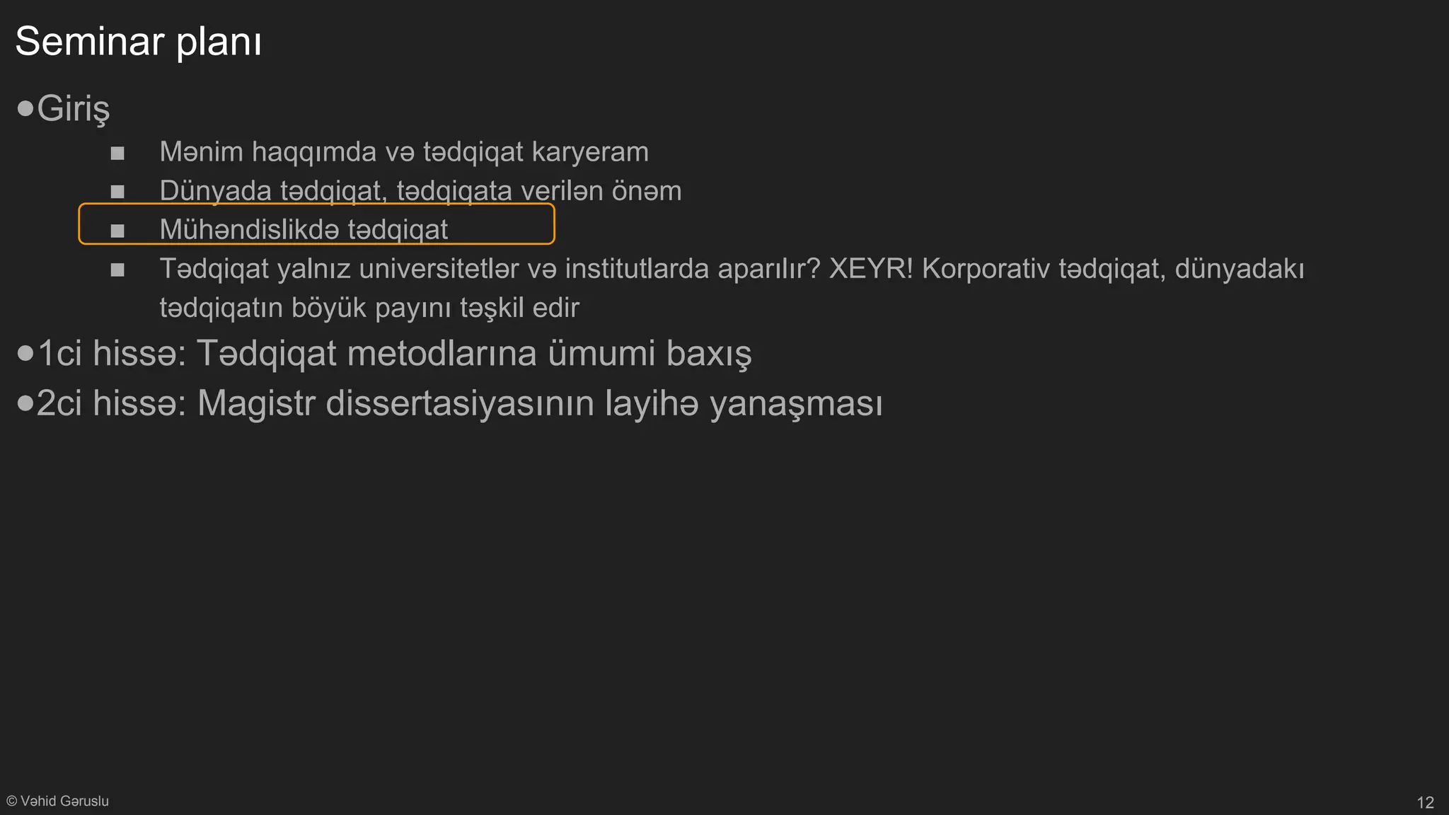 © Vəhid Gəruslu
Seminar planı
●Giriş
■ Mənim haqqımda və tədqiqat karyeram
■ Dünyada tədqiqat, tədqiqata verilən önəm
■ Mühəndislikdə tədqiqat
■ Tədqiqat yalnız universitetlər və institutlarda aparılır? XEYR! Korporativ tədqiqat, dünyadakı
tədqiqatın böyük payını təşkil edir
●1ci hissə: Tədqiqat metodlarına ümumi baxış
●2ci hissə: Magistr dissertasiyasının layihə yanaşması
12
 