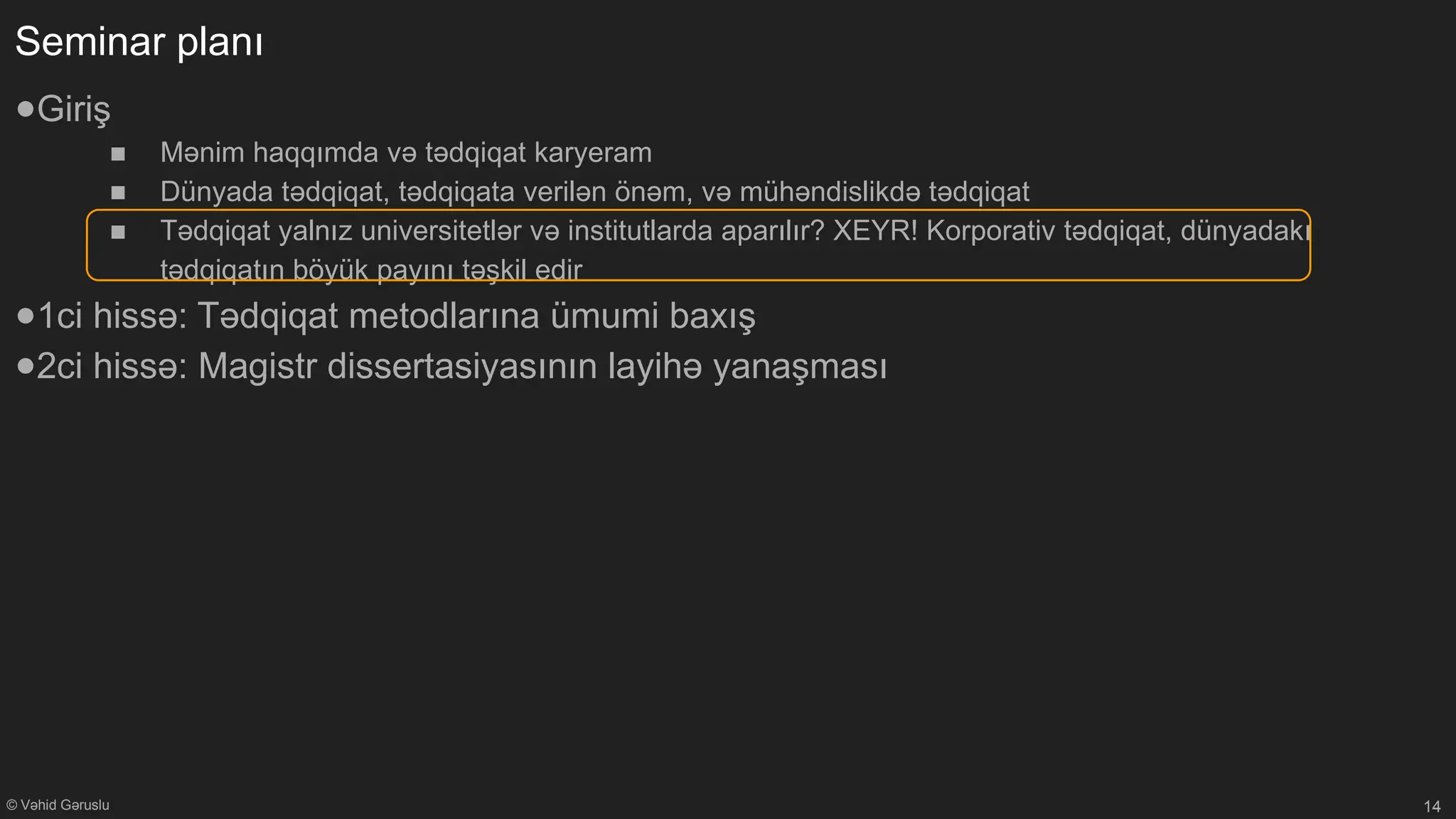 © Vəhid Gəruslu
Seminar planı
●Giriş
■ Mənim haqqımda və tədqiqat karyeram
■ Dünyada tədqiqat, tədqiqata verilən önəm, və mühəndislikdə tədqiqat
■ Tədqiqat yalnız universitetlər və institutlarda aparılır? XEYR! Korporativ tədqiqat, dünyadakı
tədqiqatın böyük payını təşkil edir
●1ci hissə: Tədqiqat metodlarına ümumi baxış
●2ci hissə: Magistr dissertasiyasının layihə yanaşması
14
 