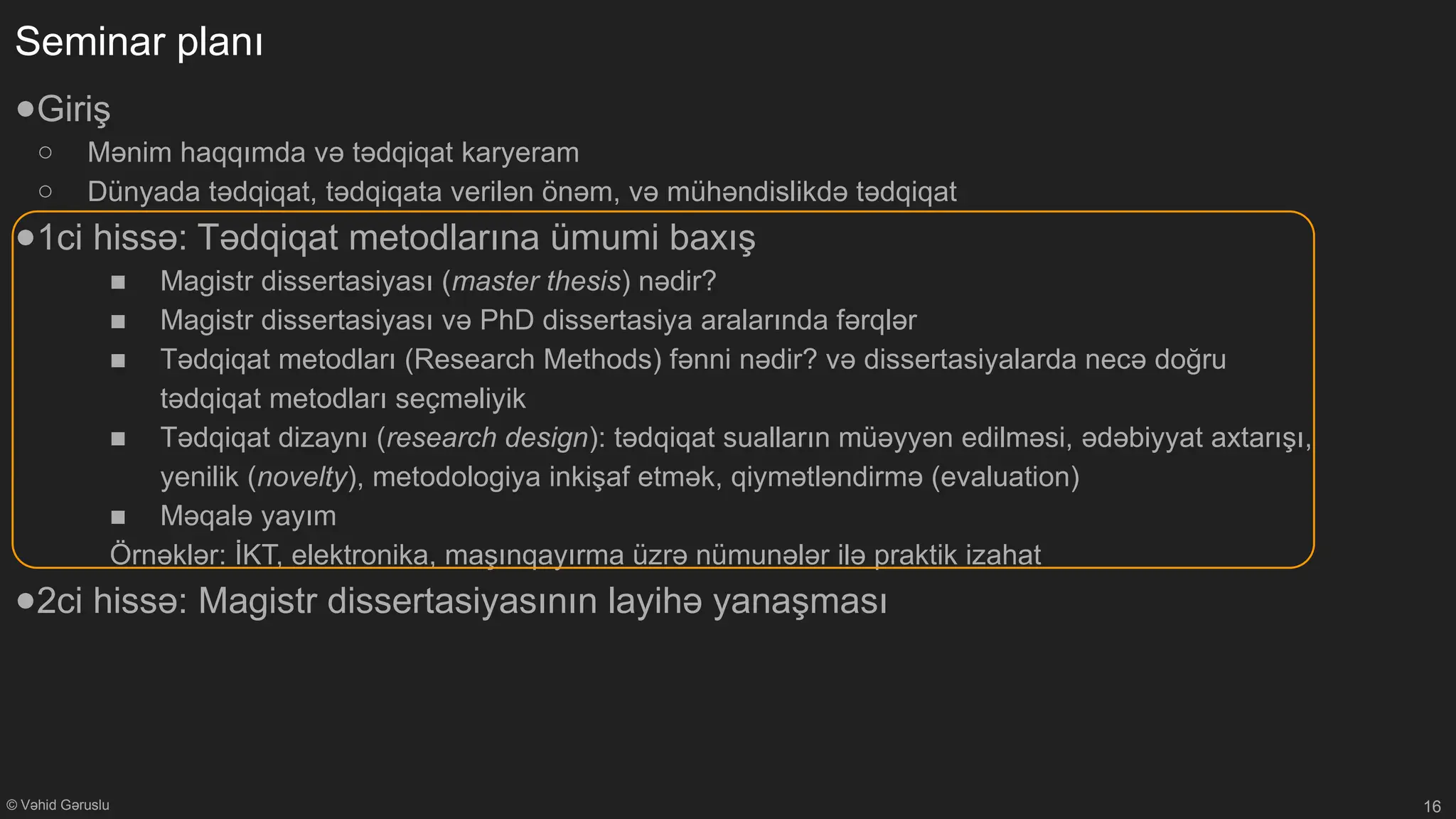 © Vəhid Gəruslu
Seminar planı
●Giriş
○ Mənim haqqımda və tədqiqat karyeram
○ Dünyada tədqiqat, tədqiqata verilən önəm, və mühəndislikdə tədqiqat
●1ci hissə: Tədqiqat metodlarına ümumi baxış
■ Magistr dissertasiyası (master thesis) nədir?
■ Magistr dissertasiyası və PhD dissertasiya aralarında fərqlər
■ Tədqiqat metodları (Research Methods) fənni nədir? və dissertasiyalarda necə doğru
tədqiqat metodları seçməliyik
■ Tədqiqat dizaynı (research design): tədqiqat sualların müəyyən edilməsi, ədəbiyyat axtarışı,
yenilik (novelty), metodologiya inkişaf etmək, qiymətləndirmə (evaluation)
■ Məqalə yayım
Örnəklər: İKT, elektronika, maşınqayırma üzrə nümunələr ilə praktik izahat
●2ci hissə: Magistr dissertasiyasının layihə yanaşması
16
 