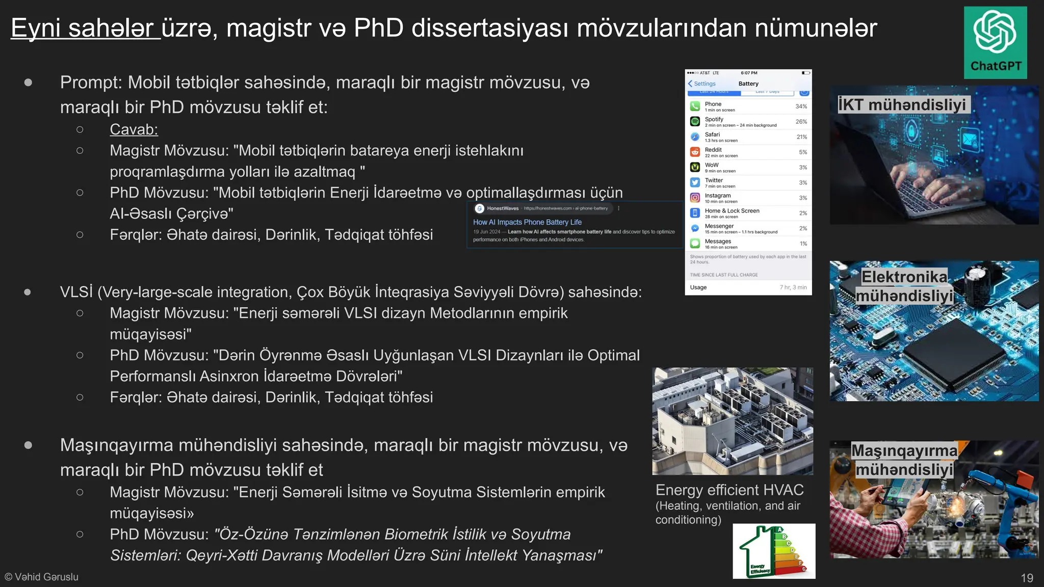 © Vəhid Gəruslu
Eyni sahələr üzrə, magistr və PhD dissertasiyası mövzularından nümunələr
● Prompt: Mobil tətbiqlər sahəsində, maraqlı bir magistr mövzusu, və
maraqlı bir PhD mövzusu təklif et:
○ Cavab:
○ Magistr Mövzusu: "Mobil tətbiqlərin batareya enerji istehlakını
proqramlaşdırma yolları ilə azaltmaq "
○ PhD Mövzusu: "Mobil tətbiqlərin Enerji İdarəetmə və optimallaşdırması üçün
AI-Əsaslı Çərçivə"
○ Fərqlər: Əhatə dairəsi, Dərinlik, Tədqiqat töhfəsi
● VLSİ (Very-large-scale integration, Çox Böyük İnteqrasiya Səviyyəli Dövrə) sahəsində:
○ Magistr Mövzusu: "Enerji səmərəli VLSI dizayn Metodlarının empirik
müqayisəsi"
○ PhD Mövzusu: "Dərin Öyrənmə Əsaslı Uyğunlaşan VLSI Dizaynları ilə Optimal
Performanslı Asinxron İdarəetmə Dövrələri"
○ Fərqlər: Əhatə dairəsi, Dərinlik, Tədqiqat töhfəsi
● Maşınqayırma mühəndisliyi sahəsində, maraqlı bir magistr mövzusu, və
maraqlı bir PhD mövzusu təklif et
○ Magistr Mövzusu: "Enerji Səmərəli İsitmə və Soyutma Sistemlərin empirik
müqayisəsi»
○ PhD Mövzusu: "Öz-Özünə Tənzimlənən Biometrik İstilik və Soyutma
Sistemləri: Qeyri-Xətti Davranış Modelləri Üzrə Süni İntellekt Yanaşması"
19
İKT mühəndisliyi
Maşınqayırma
mühəndisliyi
Elektronika
mühəndisliyi
Energy efficient HVAC
(Heating, ventilation, and air
conditioning)
 