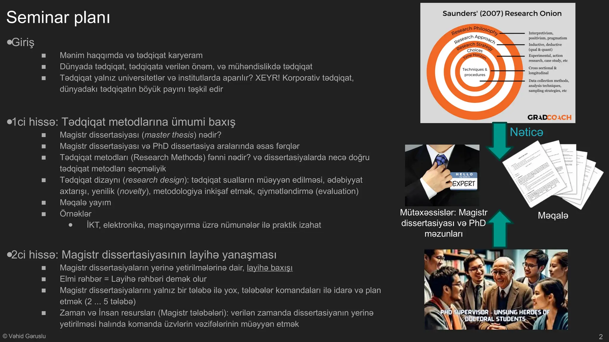 © Vəhid Gəruslu
Seminar planı
●Giriş
■ Mənim haqqımda və tədqiqat karyeram
■ Dünyada tədqiqat, tədqiqata verilən önəm, və mühəndislikdə tədqiqat
■ Tədqiqat yalnız universitetlər və institutlarda aparılır? XEYR! Korporativ tədqiqat,
dünyadakı tədqiqatın böyük payını təşkil edir
●1ci hissə: Tədqiqat metodlarına ümumi baxış
■ Magistr dissertasiyası (master thesis) nədir?
■ Magistr dissertasiyası və PhD dissertasiya aralarında əsas fərqlər
■ Tədqiqat metodları (Research Methods) fənni nədir? və dissertasiyalarda necə doğru
tədqiqat metodları seçməliyik
■ Tədqiqat dizaynı (research design): tədqiqat sualların müəyyən edilməsi, ədəbiyyat
axtarışı, yenilik (novelty), metodologiya inkişaf etmək, qiymətləndirmə (evaluation)
■ Məqalə yayım
■ Örnəklər
● İKT, elektronika, maşınqayırma üzrə nümunələr ilə praktik izahat
●2ci hissə: Magistr dissertasiyasının layihə yanaşması
■ Magistr dissertasiyaların yerinə yetirilmələrinə dair, layihə baxışı
■ Elmi rəhbər = Layihə rəhbəri demək olur
■ Magistr dissertasiyalarını yalnız bir tələbə ilə yox, tələbələr komandaları ilə idarə və plan
etmək (2 ... 5 tələbə)
■ Zaman və İnsan resursları (Magistr tələbələri): verilən zamanda dissertasiyanın yerinə
yetirilməsi halında komanda üzvlərin vəzifələrinin müəyyən etmək
2
Nəticə
Məqalə
Mütəxəssislər: Magistr
dissertasiyası və PhD
məzunları
 