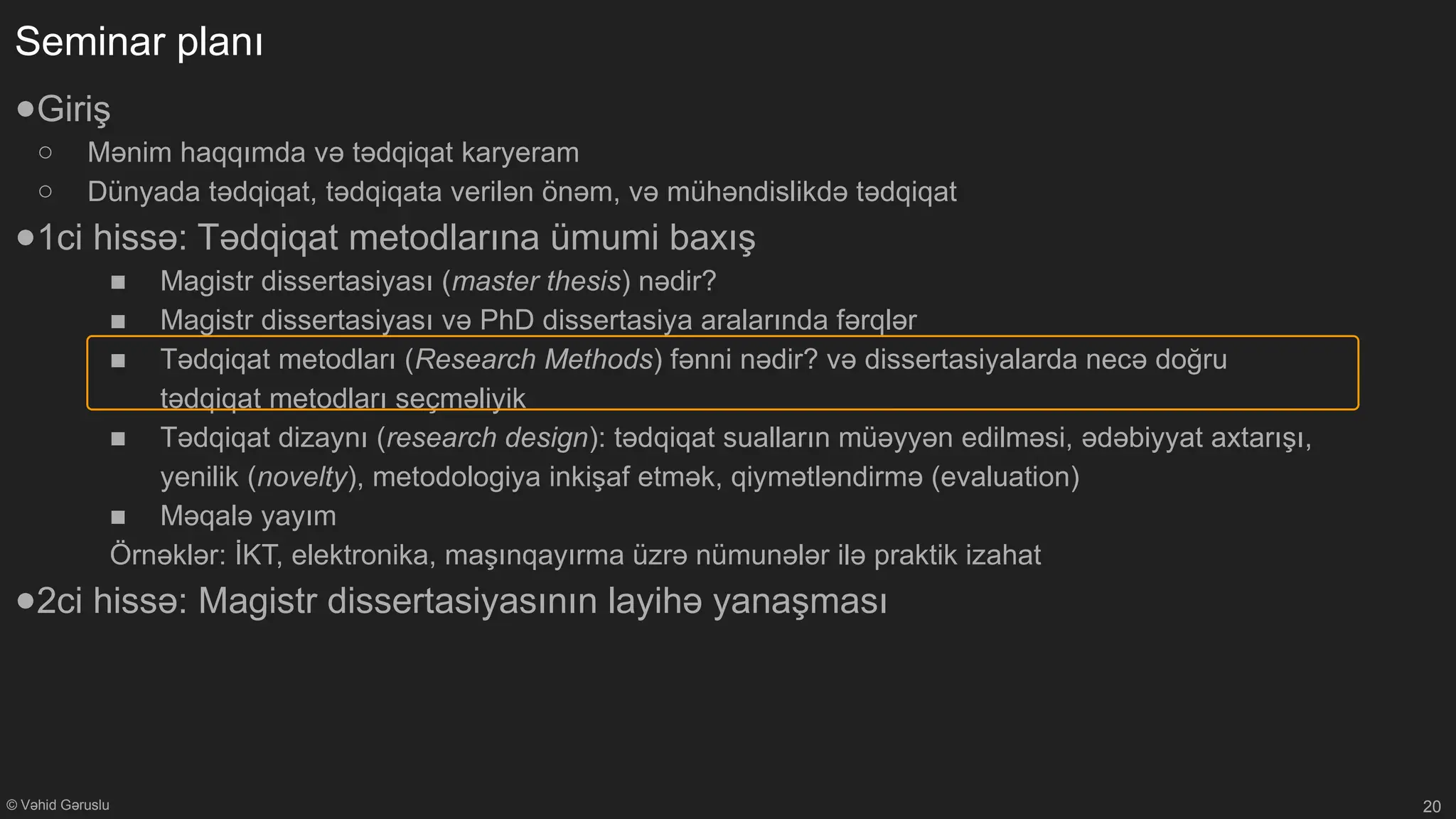 © Vəhid Gəruslu
Seminar planı
●Giriş
○ Mənim haqqımda və tədqiqat karyeram
○ Dünyada tədqiqat, tədqiqata verilən önəm, və mühəndislikdə tədqiqat
●1ci hissə: Tədqiqat metodlarına ümumi baxış
■ Magistr dissertasiyası (master thesis) nədir?
■ Magistr dissertasiyası və PhD dissertasiya aralarında fərqlər
■ Tədqiqat metodları (Research Methods) fənni nədir? və dissertasiyalarda necə doğru
tədqiqat metodları seçməliyik
■ Tədqiqat dizaynı (research design): tədqiqat sualların müəyyən edilməsi, ədəbiyyat axtarışı,
yenilik (novelty), metodologiya inkişaf etmək, qiymətləndirmə (evaluation)
■ Məqalə yayım
Örnəklər: İKT, elektronika, maşınqayırma üzrə nümunələr ilə praktik izahat
●2ci hissə: Magistr dissertasiyasının layihə yanaşması
20
 